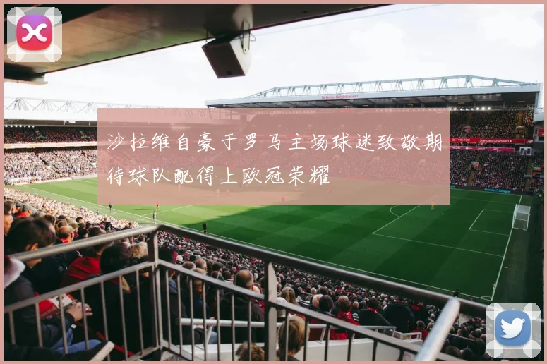 沙拉维自豪于罗马主场球迷致敬期待球队配得上欧冠荣耀
