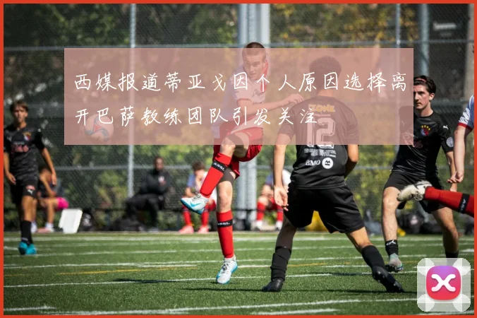 西媒报道蒂亚戈因个人原因选择离开巴萨教练团队引发关注