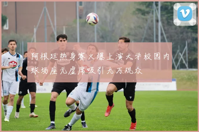 阿根廷热身赛火爆上演大学校园内球场座无虚席吸引九万观众