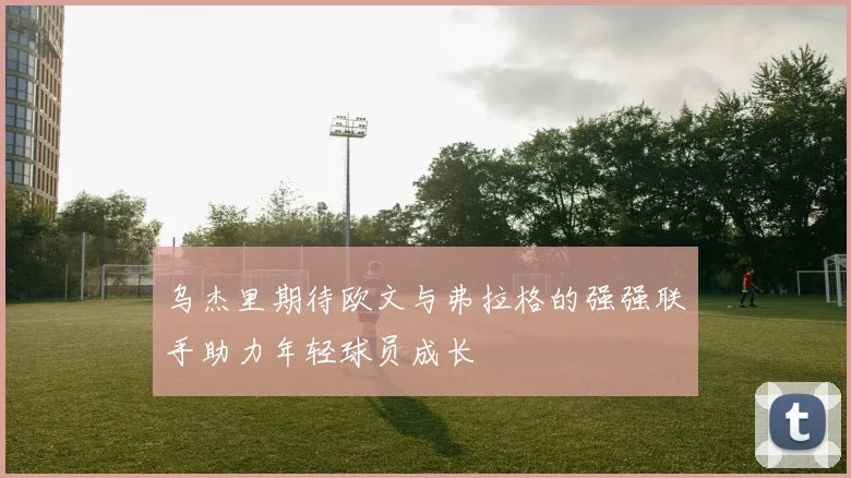 乌杰里期待欧文与弗拉格的强强联手助力年轻球员成长