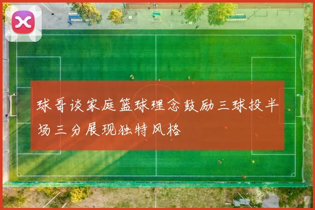 球哥谈家庭篮球理念鼓励三球投半场三分展现独特风格
