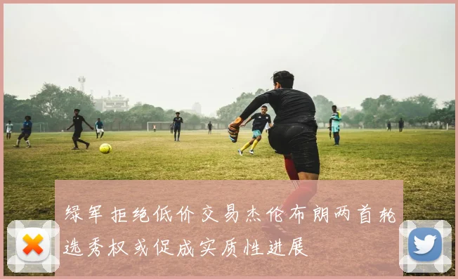 绿军拒绝低价交易杰伦布朗两首轮选秀权或促成实质性进展