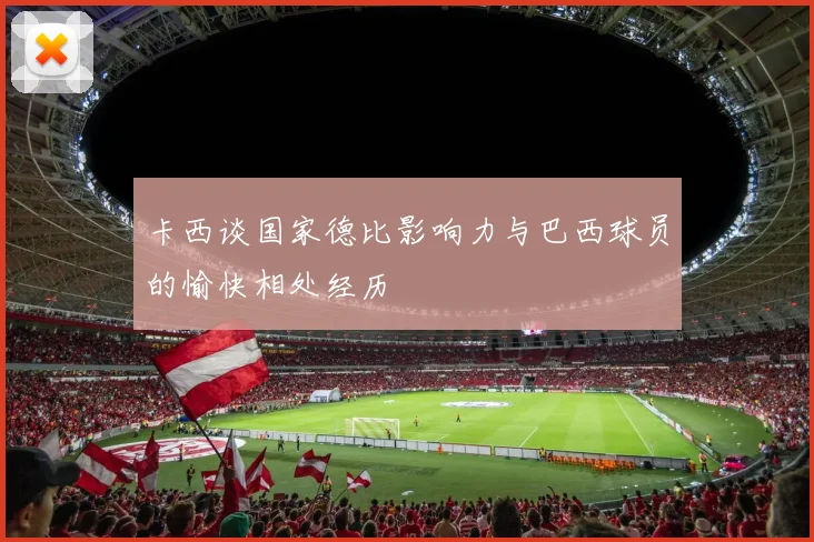 卡西谈国家德比影响力与巴西球员的愉快相处经历
