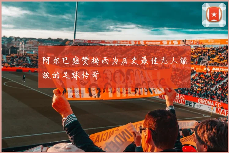 阿尔巴盛赞梅西为历史最佳无人能敌的足球传奇