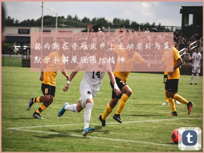 赫内斯在夺冠庆典上主动示好与莱默尔和解展现团结精神