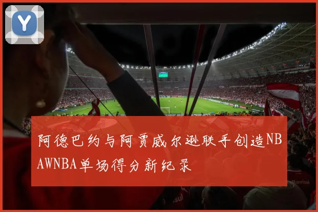 阿德巴约与阿贾威尔逊联手创造NBAWNBA单场得分新纪录