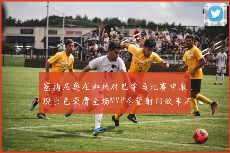 塞梅尼奥在加纳对巴拿马比赛中表现出色荣膺全场MVP尽管射门效率不佳