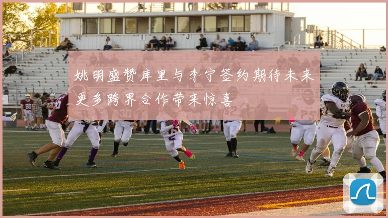 姚明盛赞库里与李宁签约期待未来更多跨界合作带来惊喜