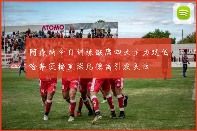 阿森纳今日训练缺席四大主力廷伯哈弗茨梅里诺厄德高引发关注