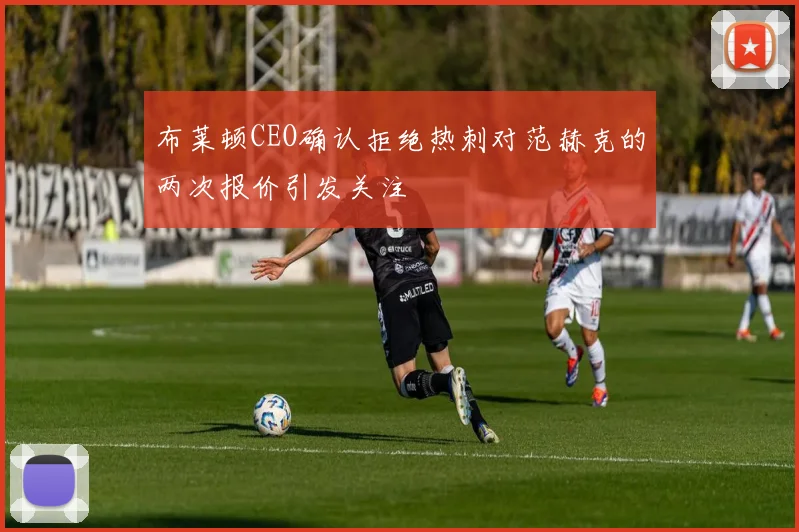 布莱顿CEO确认拒绝热刺对范赫克的两次报价引发关注